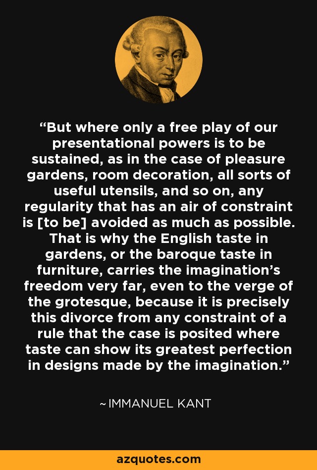 But where only a free play of our presentational powers is to be sustained, as in the case of pleasure gardens, room decoration, all sorts of useful utensils, and so on, any regularity that has an air of constraint is [to be] avoided as much as possible. That is why the English taste in gardens, or the baroque taste in furniture, carries the imagination's freedom very far, even to the verge of the grotesque, because it is precisely this divorce from any constraint of a rule that the case is posited where taste can show its greatest perfection in designs made by the imagination. - Immanuel Kant