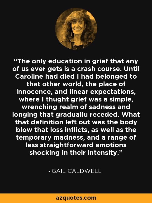 The only education in grief that any of us ever gets is a crash course. Until Caroline had died I had belonged to that other world, the place of innocence, and linear expectations, where I thught grief was a simple, wrenching realm of sadness and longing that graduallu receded. What that definition left out was the body blow that loss inflicts, as well as the temporary madness, and a range of less straightforward emotions shocking in their intensity. - Gail Caldwell