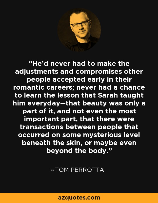 He'd never had to make the adjustments and compromises other people accepted early in their romantic careers; never had a chance to learn the lesson that Sarah taught him everyday--that beauty was only a part of it, and not even the most important part, that there were transactions between people that occurred on some mysterious level beneath the skin, or maybe even beyond the body. - Tom Perrotta