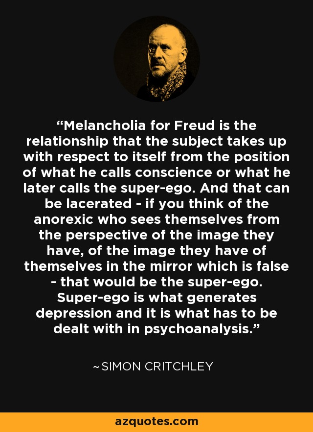Melancholia for Freud is the relationship that the subject takes up with respect to itself from the position of what he calls conscience or what he later calls the super-ego. And that can be lacerated - if you think of the anorexic who sees themselves from the perspective of the image they have, of the image they have of themselves in the mirror which is false - that would be the super-ego. Super-ego is what generates depression and it is what has to be dealt with in psychoanalysis. - Simon Critchley