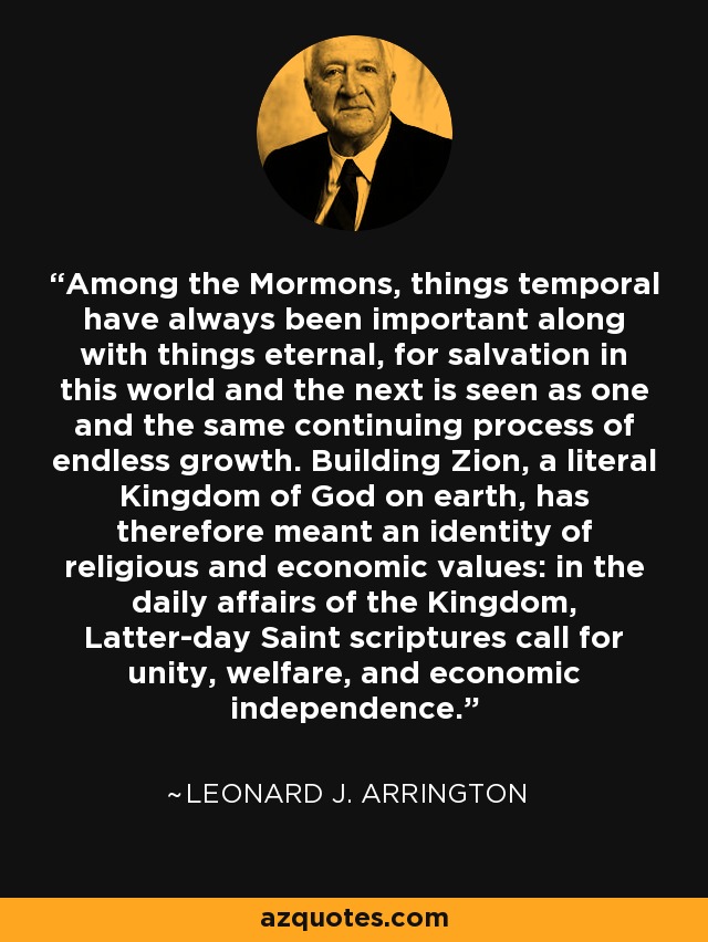 Among the Mormons, things temporal have always been important along with things eternal, for salvation in this world and the next is seen as one and the same continuing process of endless growth. Building Zion, a literal Kingdom of God on earth, has therefore meant an identity of religious and economic values: in the daily affairs of the Kingdom, Latter-day Saint scriptures call for unity, welfare, and economic independence. - Leonard J. Arrington
