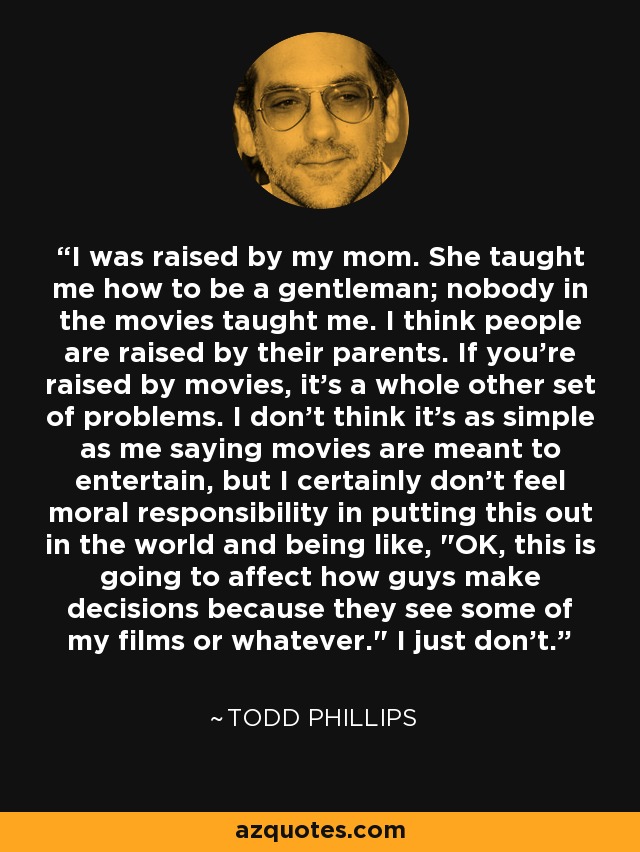 I was raised by my mom. She taught me how to be a gentleman; nobody in the movies taught me. I think people are raised by their parents. If you're raised by movies, it's a whole other set of problems. I don't think it's as simple as me saying movies are meant to entertain, but I certainly don't feel moral responsibility in putting this out in the world and being like, 