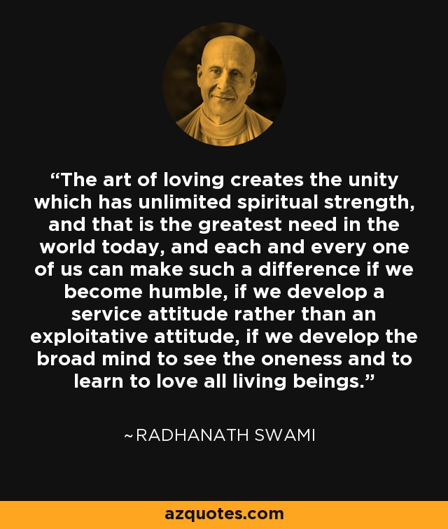 The art of loving creates the unity which has unlimited spiritual strength, and that is the greatest need in the world today, and each and every one of us can make such a difference if we become humble, if we develop a service attitude rather than an exploitative attitude, if we develop the broad mind to see the oneness and to learn to love all living beings. - Radhanath Swami
