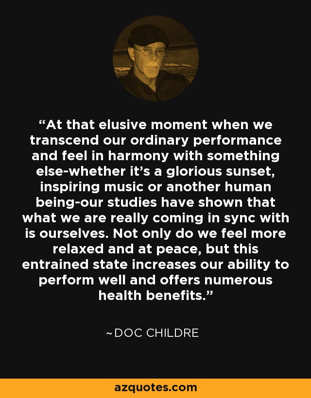 At that elusive moment when we transcend our ordinary performance and feel in harmony with something else-whether it's a glorious sunset, inspiring music or another human being-our studies have shown that what we are really coming in sync with is ourselves. Not only do we feel more relaxed and at peace, but this entrained state increases our ability to perform well and offers numerous health benefits. - Doc Childre
