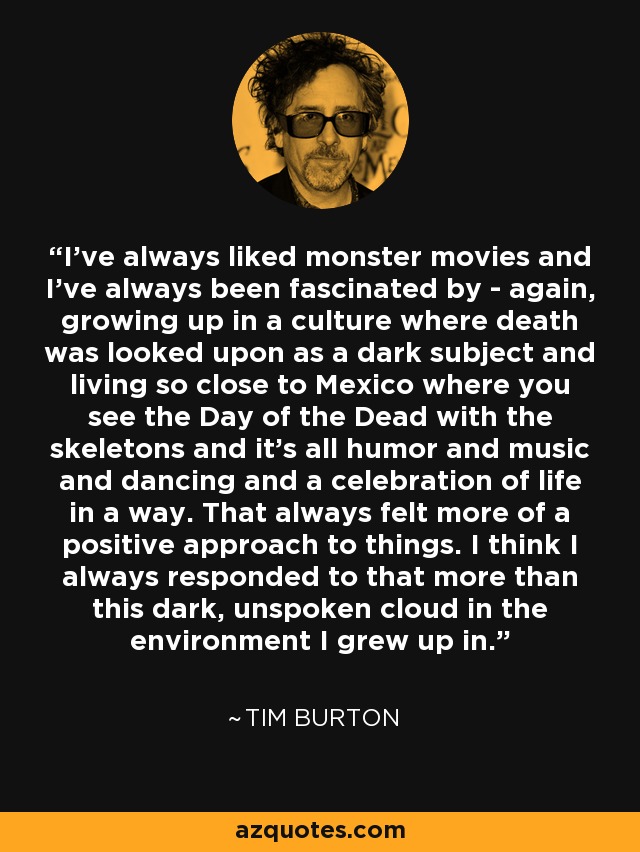 I've always liked monster movies and I've always been fascinated by - again, growing up in a culture where death was looked upon as a dark subject and living so close to Mexico where you see the Day of the Dead with the skeletons and it's all humor and music and dancing and a celebration of life in a way. That always felt more of a positive approach to things. I think I always responded to that more than this dark, unspoken cloud in the environment I grew up in. - Tim Burton