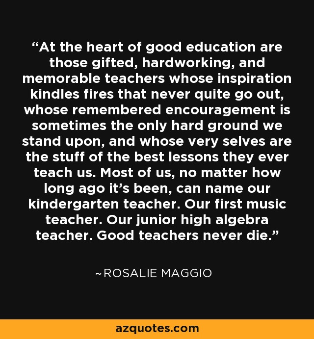 At the heart of good education are those gifted, hardworking, and memorable teachers whose inspiration kindles fires that never quite go out, whose remembered encouragement is sometimes the only hard ground we stand upon, and whose very selves are the stuff of the best lessons they ever teach us. Most of us, no matter how long ago it's been, can name our kindergarten teacher. Our first music teacher. Our junior high algebra teacher. Good teachers never die. - Rosalie Maggio