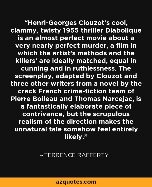 Henri-Georges Clouzot's cool, clammy, twisty 1955 thriller Diabolique is an almost perfect movie about a very nearly perfect murder, a film in which the artist's methods and the killers' are ideally matched, equal in cunning and in ruthlessness. The screenplay, adapted by Clouzot and three other writers from a novel by the crack French crime-fiction team of Pierre Boileau and Thomas Narcejac, is a fantastically elaborate piece of contrivance, but the scrupulous realism of the direction makes the unnatural tale somehow feel entirely likely. - Terrence Rafferty