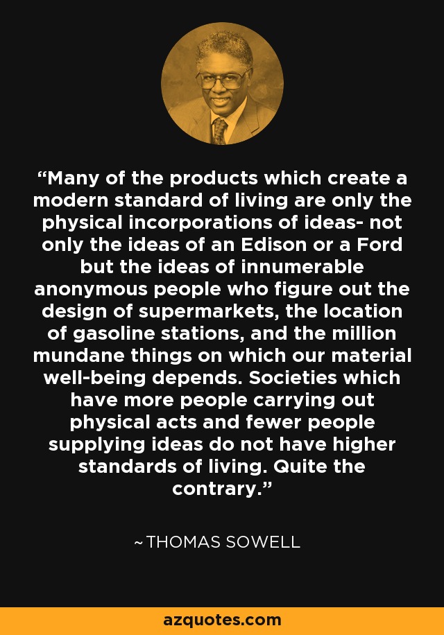 Many of the products which create a modern standard of living are only the physical incorporations of ideas- not only the ideas of an Edison or a Ford but the ideas of innumerable anonymous people who figure out the design of supermarkets, the location of gasoline stations, and the million mundane things on which our material well-being depends. Societies which have more people carrying out physical acts and fewer people supplying ideas do not have higher standards of living. Quite the contrary. - Thomas Sowell