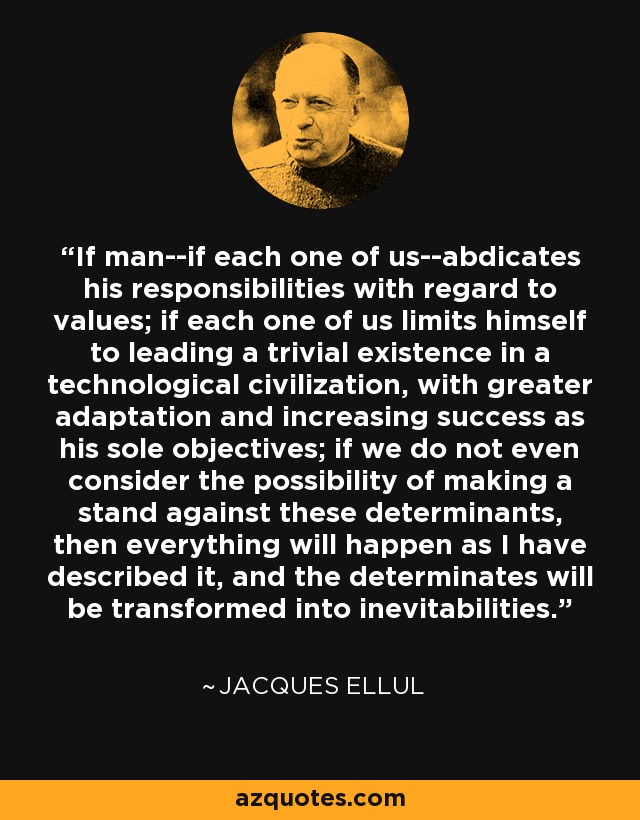If man--if each one of us--abdicates his responsibilities with regard to values; if each one of us limits himself to leading a trivial existence in a technological civilization, with greater adaptation and increasing success as his sole objectives; if we do not even consider the possibility of making a stand against these determinants, then everything will happen as I have described it, and the determinates will be transformed into inevitabilities. - Jacques Ellul