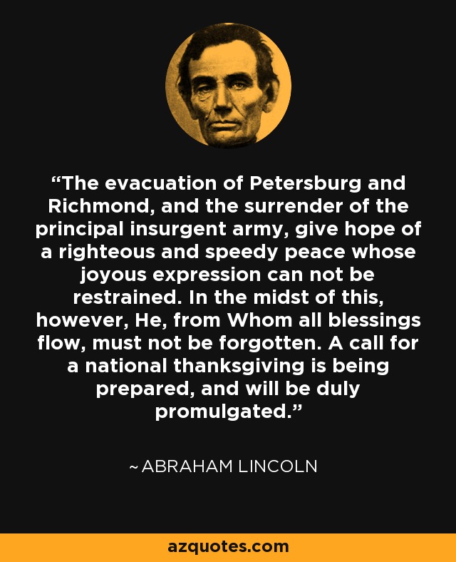 The evacuation of Petersburg and Richmond, and the surrender of the principal insurgent army, give hope of a righteous and speedy peace whose joyous expression can not be restrained. In the midst of this, however, He, from Whom all blessings flow, must not be forgotten. A call for a national thanksgiving is being prepared, and will be duly promulgated. - Abraham Lincoln