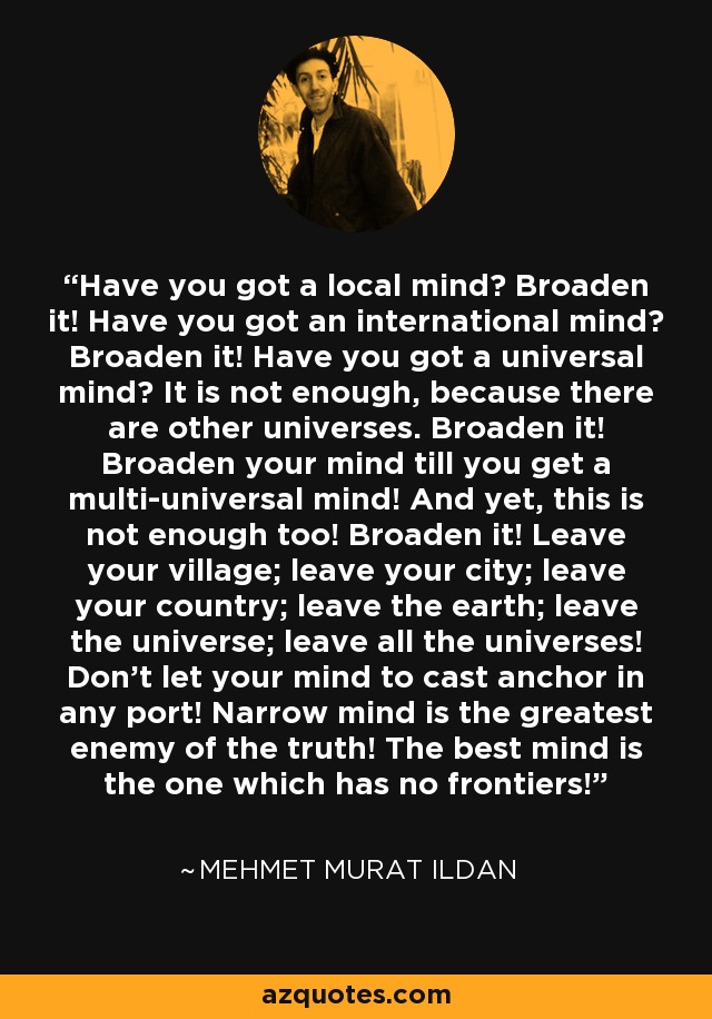 Have you got a local mind? Broaden it! Have you got an international mind? Broaden it! Have you got a universal mind? It is not enough, because there are other universes. Broaden it! Broaden your mind till you get a multi-universal mind! And yet, this is not enough too! Broaden it! Leave your village; leave your city; leave your country; leave the earth; leave the universe; leave all the universes! Don't let your mind to cast anchor in any port! Narrow mind is the greatest enemy of the truth! The best mind is the one which has no frontiers! - Mehmet Murat Ildan