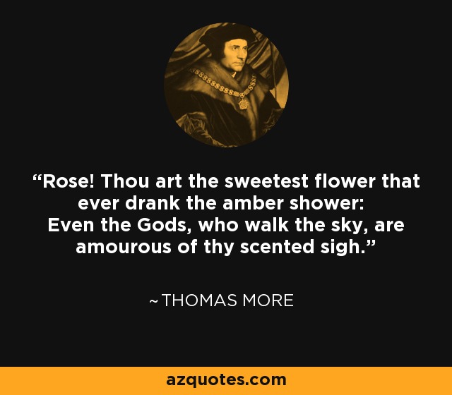 Rose! Thou art the sweetest flower that ever drank the amber shower: Even the Gods, who walk the sky, are amourous of thy scented sigh. - Thomas More