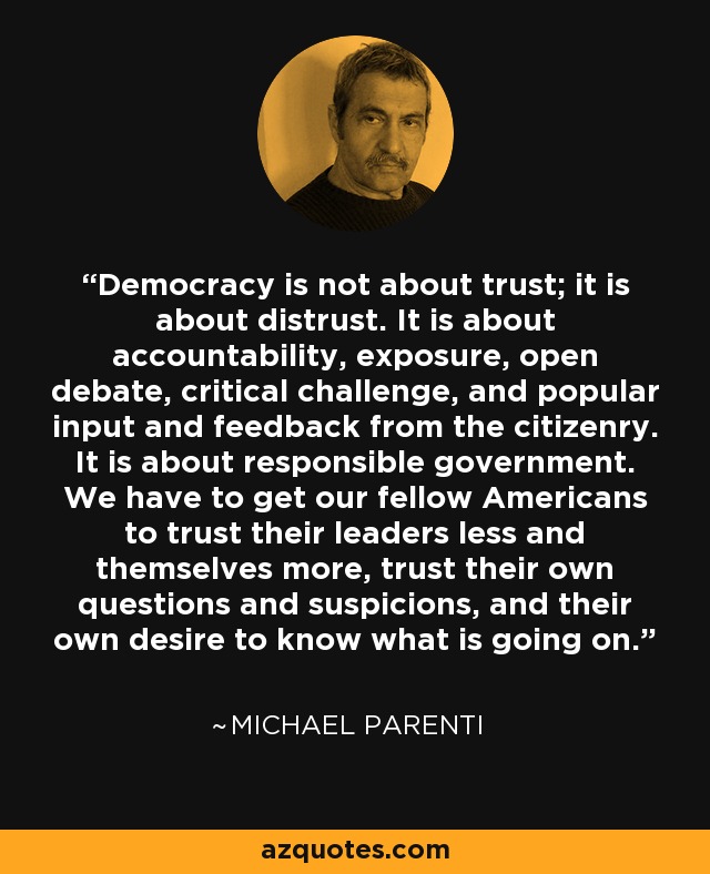 Democracy is not about trust; it is about distrust. It is about accountability, exposure, open debate, critical challenge, and popular input and feedback from the citizenry. It is about responsible government. We have to get our fellow Americans to trust their leaders less and themselves more, trust their own questions and suspicions, and their own desire to know what is going on. - Michael Parenti