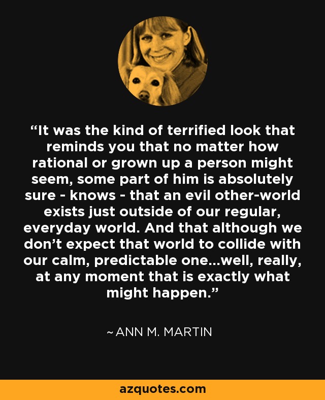 It was the kind of terrified look that reminds you that no matter how rational or grown up a person might seem, some part of him is absolutely sure - knows - that an evil other-world exists just outside of our regular, everyday world. And that although we don't expect that world to collide with our calm, predictable one...well, really, at any moment that is exactly what might happen. - Ann M. Martin