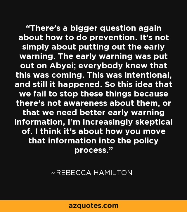 There's a bigger question again about how to do prevention. It's not simply about putting out the early warning. The early warning was put out on Abyei; everybody knew that this was coming. This was intentional, and still it happened. So this idea that we fail to stop these things because there's not awareness about them, or that we need better early warning information, I'm increasingly skeptical of. I think it's about how you move that information into the policy process. - Rebecca Hamilton