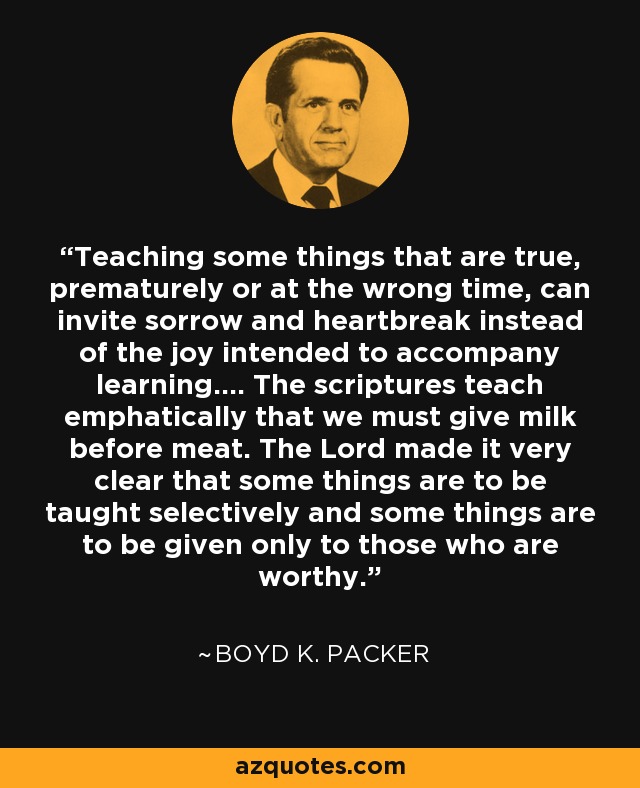 Teaching some things that are true, prematurely or at the wrong time, can invite sorrow and heartbreak instead of the joy intended to accompany learning.... The scriptures teach emphatically that we must give milk before meat. The Lord made it very clear that some things are to be taught selectively and some things are to be given only to those who are worthy. - Boyd K. Packer