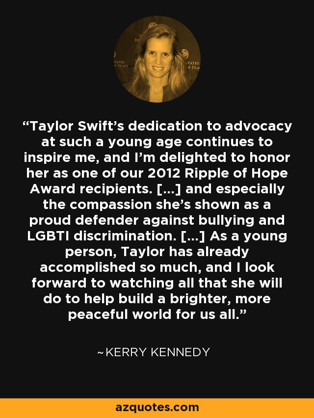 Taylor Swift's dedication to advocacy at such a young age continues to inspire me, and I'm delighted to honor her as one of our 2012 Ripple of Hope Award recipients. [...] and especially the compassion she's shown as a proud defender against bullying and LGBTI discrimination. [...] As a young person, Taylor has already accomplished so much, and I look forward to watching all that she will do to help build a brighter, more peaceful world for us all. - Kerry Kennedy