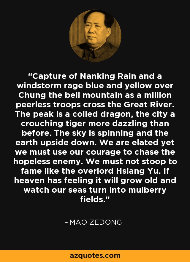 Capture of Nanking Rain and a windstorm rage blue and yellow over Chung the bell mountain as a million peerless troops cross the Great River. The peak is a coiled dragon, the city a crouching tiger more dazzling than before. The sky is spinning and the earth upside down. We are elated yet we must use our courage to chase the hopeless enemy. We must not stoop to fame like the overlord Hsiang Yu. If heaven has feeling it will grow old and watch our seas turn into mulberry fields. - Mao Zedong