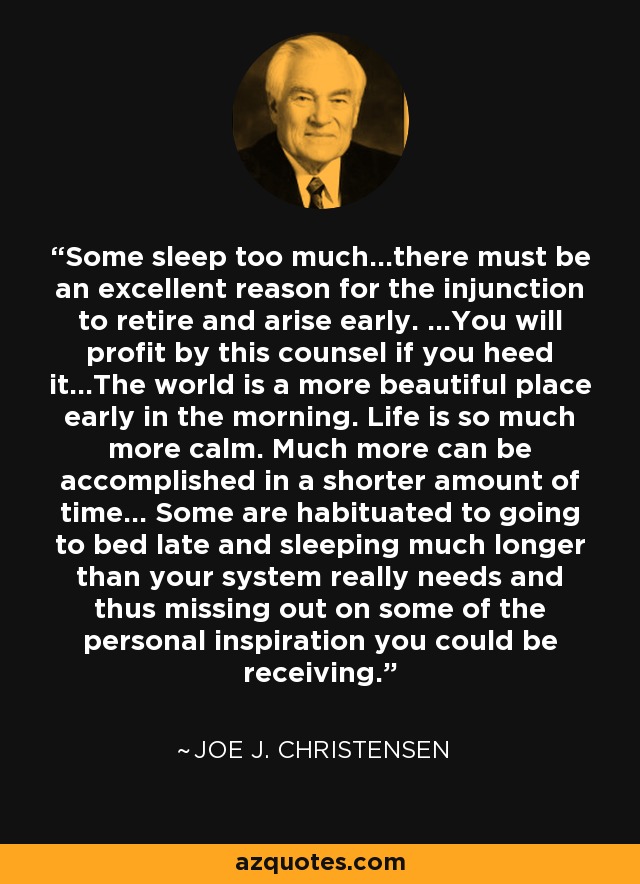 Some sleep too much...there must be an excellent reason for the injunction to retire and arise early. ...You will profit by this counsel if you heed it...The world is a more beautiful place early in the morning. Life is so much more calm. Much more can be accomplished in a shorter amount of time... Some are habituated to going to bed late and sleeping much longer than your system really needs and thus missing out on some of the personal inspiration you could be receiving. - Joe J. Christensen