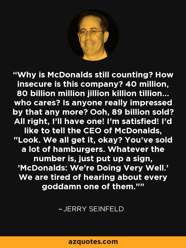 Why is McDonalds still counting? How insecure is this company? 40 million, 80 billion million jillion killion tillion... who cares? Is anyone really impressed by that any more? Ooh, 89 billion sold? All right, I'll have one! I'm satisfied! I'd like to tell the CEO of McDonalds, 