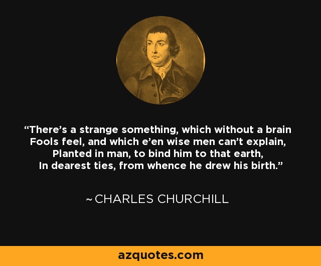 There's a strange something, which without a brain Fools feel, and which e'en wise men can't explain, Planted in man, to bind him to that earth, In dearest ties, from whence he drew his birth. - Charles Churchill