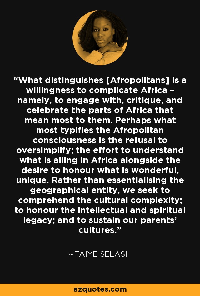 What distinguishes [Afropolitans] is a willingness to complicate Africa – namely, to engage with, critique, and celebrate the parts of Africa that mean most to them. Perhaps what most typifies the Afropolitan consciousness is the refusal to oversimplify; the effort to understand what is ailing in Africa alongside the desire to honour what is wonderful, unique. Rather than essentialising the geographical entity, we seek to comprehend the cultural complexity; to honour the intellectual and spiritual legacy; and to sustain our parents’ cultures. - Taiye Selasi