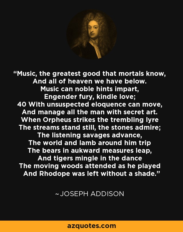 Music, the greatest good that mortals know, And all of heaven we have below. Music can noble hints impart, Engender fury, kindle love; 40 With unsuspected eloquence can move, And manage all the man with secret art. When Orpheus strikes the trembling lyre The streams stand still, the stones admire; The listening savages advance, The world and lamb around him trip The bears in aukward measures leap, And tigers mingle in the dance The moving woods attended as he played And Rhodope was left without a shade. - Joseph Addison