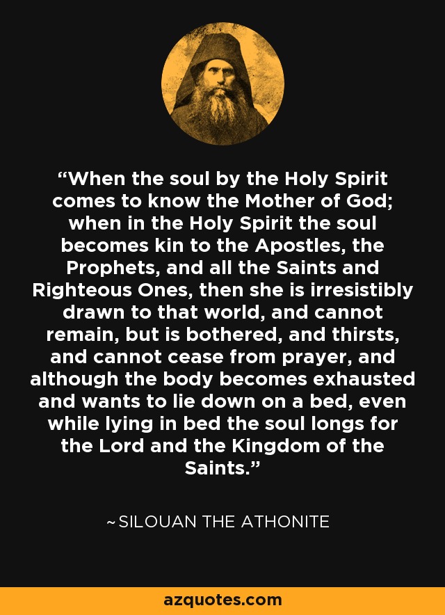 When the soul by the Holy Spirit comes to know the Mother of God; when in the Holy Spirit the soul becomes kin to the Apostles, the Prophets, and all the Saints and Righteous Ones, then she is irresistibly drawn to that world, and cannot remain, but is bothered, and thirsts, and cannot cease from prayer, and although the body becomes exhausted and wants to lie down on a bed, even while lying in bed the soul longs for the Lord and the Kingdom of the Saints. - Silouan the Athonite