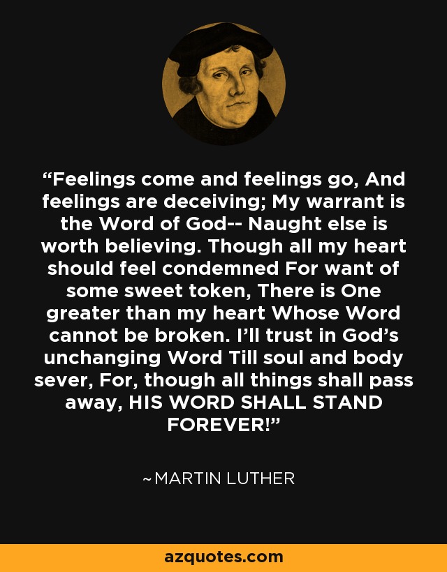 Feelings come and feelings go, And feelings are deceiving; My warrant is the Word of God-- Naught else is worth believing. Though all my heart should feel condemned For want of some sweet token, There is One greater than my heart Whose Word cannot be broken. I'll trust in God's unchanging Word Till soul and body sever, For, though all things shall pass away, HIS WORD SHALL STAND FOREVER! - Martin Luther