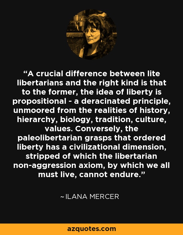 A crucial difference between lite libertarians and the right kind is that to the former, the idea of liberty is propositional - a deracinated principle, unmoored from the realities of history, hierarchy, biology, tradition, culture, values. Conversely, the paleolibertarian grasps that ordered liberty has a civilizational dimension, stripped of which the libertarian non-aggression axiom, by which we all must live, cannot endure. - Ilana Mercer