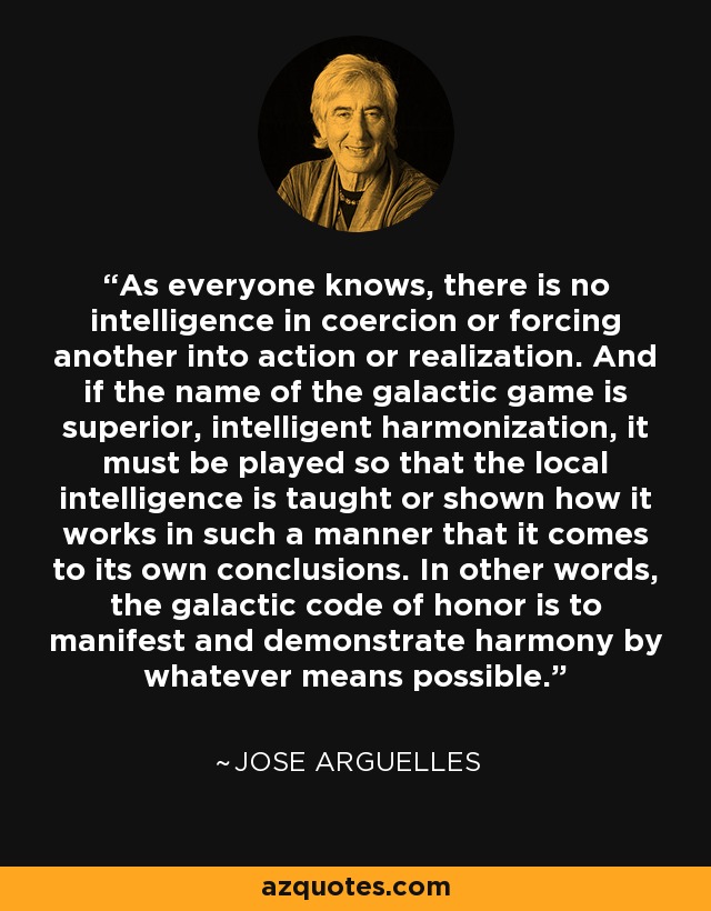 As everyone knows, there is no intelligence in coercion or forcing another into action or realization. And if the name of the galactic game is superior, intelligent harmonization, it must be played so that the local intelligence is taught or shown how it works in such a manner that it comes to its own conclusions. In other words, the galactic code of honor is to manifest and demonstrate harmony by whatever means possible. - Jose Arguelles