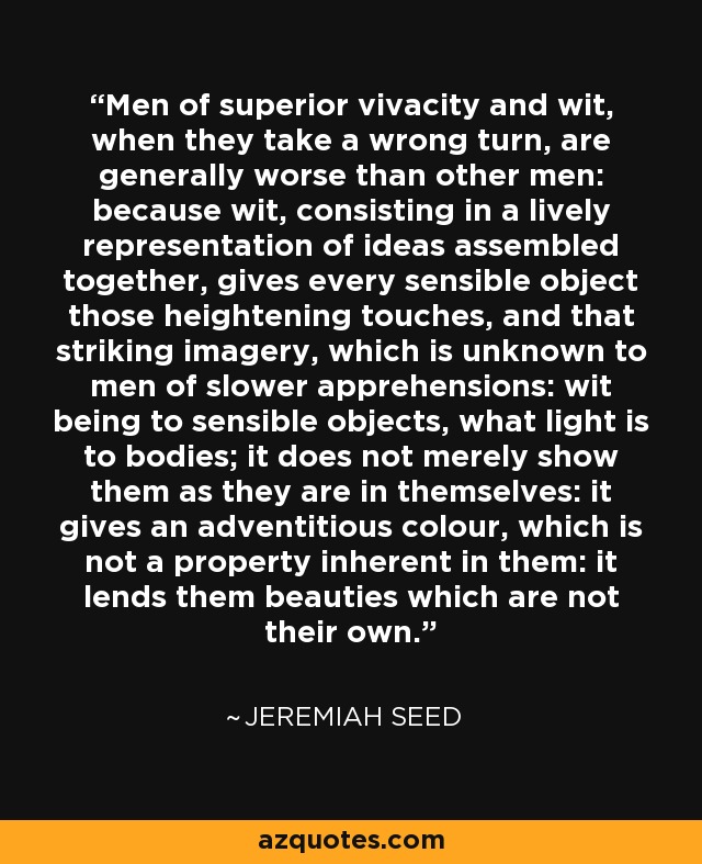 Men of superior vivacity and wit, when they take a wrong turn, are generally worse than other men: because wit, consisting in a lively representation of ideas assembled together, gives every sensible object those heightening touches, and that striking imagery, which is unknown to men of slower apprehensions: wit being to sensible objects, what light is to bodies; it does not merely show them as they are in themselves: it gives an adventitious colour, which is not a property inherent in them: it lends them beauties which are not their own. - Jeremiah Seed