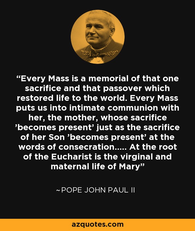 Every Mass is a memorial of that one sacrifice and that passover which restored life to the world. Every Mass puts us into intimate communion with her, the mother, whose sacrifice 'becomes present' just as the sacrifice of her Son 'becomes present' at the words of consecration..... At the root of the Eucharist is the virginal and maternal life of Mary - Pope John Paul II