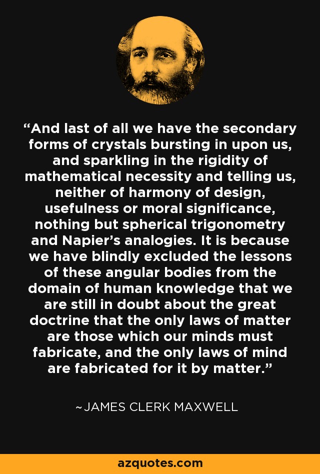 And last of all we have the secondary forms of crystals bursting in upon us, and sparkling in the rigidity of mathematical necessity and telling us, neither of harmony of design, usefulness or moral significance, nothing but spherical trigonometry and Napier's analogies. It is because we have blindly excluded the lessons of these angular bodies from the domain of human knowledge that we are still in doubt about the great doctrine that the only laws of matter are those which our minds must fabricate, and the only laws of mind are fabricated for it by matter. - James Clerk Maxwell