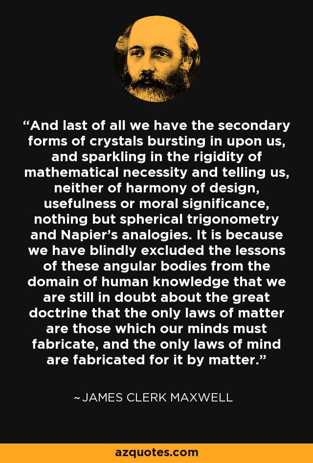 And last of all we have the secondary forms of crystals bursting in upon us, and sparkling in the rigidity of mathematical necessity and telling us, neither of harmony of design, usefulness or moral significance, nothing but spherical trigonometry and Napier's analogies. It is because we have blindly excluded the lessons of these angular bodies from the domain of human knowledge that we are still in doubt about the great doctrine that the only laws of matter are those which our minds must fabricate, and the only laws of mind are fabricated for it by matter. - James Clerk Maxwell