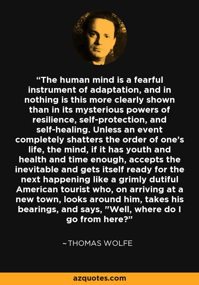 The human mind is a fearful instrument of adaptation, and in nothing is this more clearly shown than in its mysterious powers of resilience, self-protection, and self-healing. Unless an event completely shatters the order of one's life, the mind, if it has youth and health and time enough, accepts the inevitable and gets itself ready for the next happening like a grimly dutiful American tourist who, on arriving at a new town, looks around him, takes his bearings, and says, 