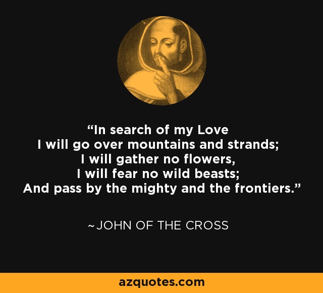 In search of my Love I will go over mountains and strands; I will gather no flowers, I will fear no wild beasts; And pass by the mighty and the frontiers. - John of the Cross