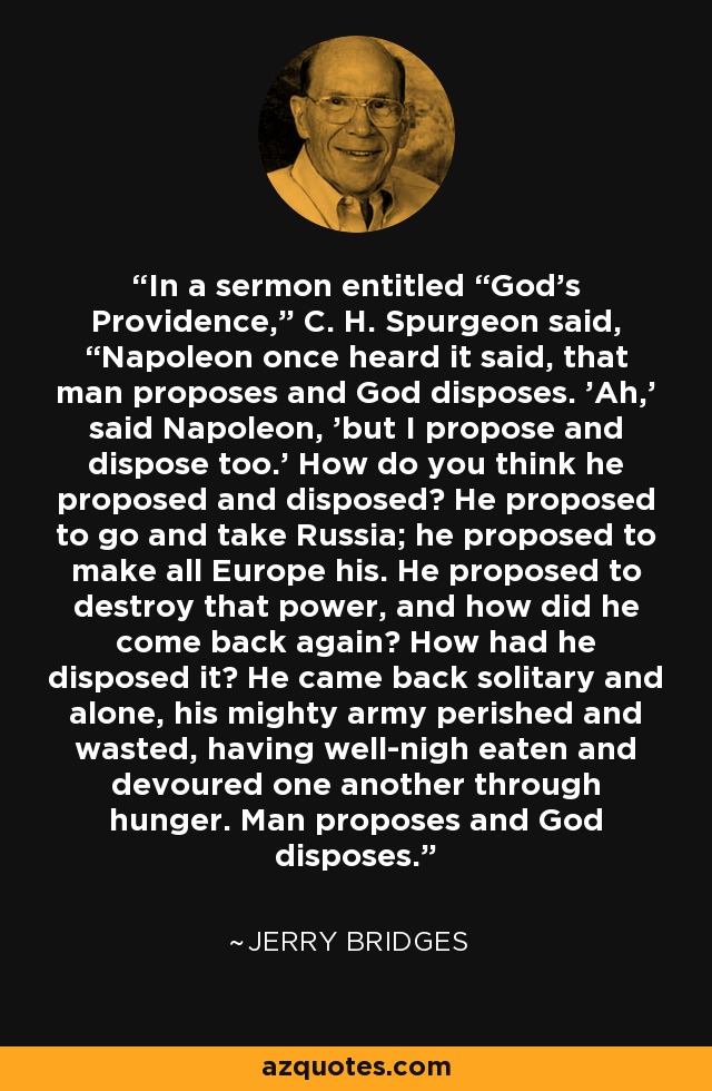 In a sermon entitled “God's Providence,” C. H. Spurgeon said, “Napoleon once heard it said, that man proposes and God disposes. 'Ah,' said Napoleon, 'but I propose and dispose too.' How do you think he proposed and disposed? He proposed to go and take Russia; he proposed to make all Europe his. He proposed to destroy that power, and how did he come back again? How had he disposed it? He came back solitary and alone, his mighty army perished and wasted, having well-nigh eaten and devoured one another through hunger. Man proposes and God disposes. - Jerry Bridges