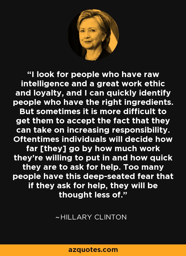 I look for people who have raw intelligence and a great work ethic and loyalty, and I can quickly identify people who have the right ingredients. But sometimes it is more difficult to get them to accept the fact that they can take on increasing responsibility. Oftentimes individuals will decide how far [they] go by how much work they're willing to put in and how quick they are to ask for help. Too many people have this deep-seated fear that if they ask for help, they will be thought less of. - Hillary Clinton