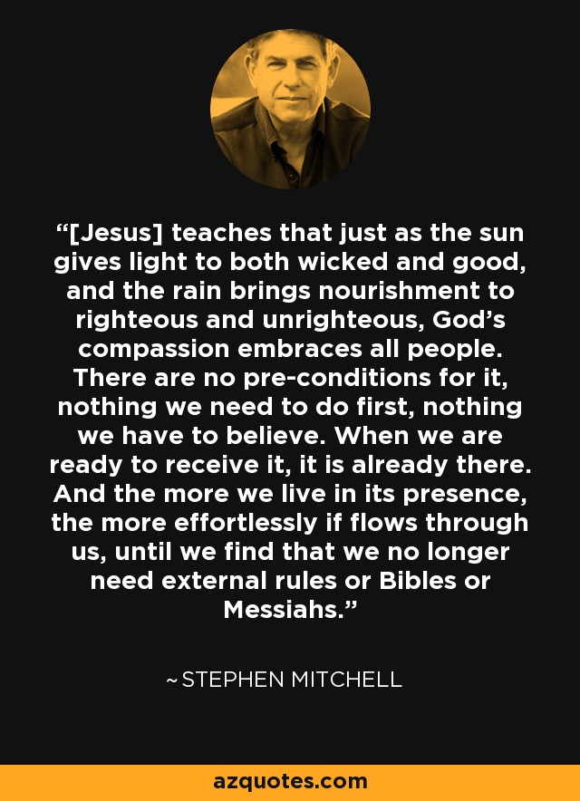 [Jesus] teaches that just as the sun gives light to both wicked and good, and the rain brings nourishment to righteous and unrighteous, God's compassion embraces all people. There are no pre-conditions for it, nothing we need to do first, nothing we have to believe. When we are ready to receive it, it is already there. And the more we live in its presence, the more effortlessly if flows through us, until we find that we no longer need external rules or Bibles or Messiahs. - Stephen Mitchell