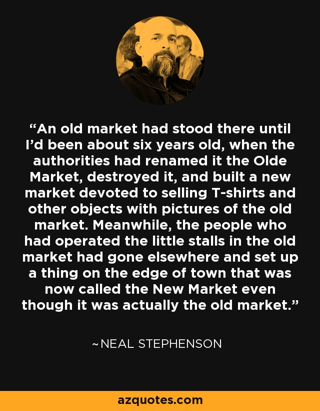 An old market had stood there until I'd been about six years old, when the authorities had renamed it the Olde Market, destroyed it, and built a new market devoted to selling T-shirts and other objects with pictures of the old market. Meanwhile, the people who had operated the little stalls in the old market had gone elsewhere and set up a thing on the edge of town that was now called the New Market even though it was actually the old market. - Neal Stephenson