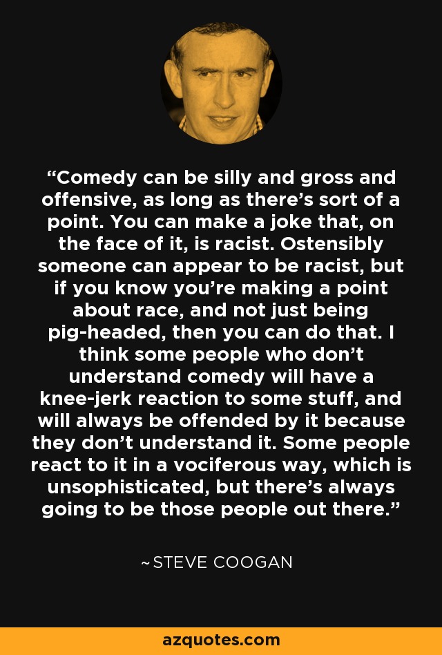 Comedy can be silly and gross and offensive, as long as there's sort of a point. You can make a joke that, on the face of it, is racist. Ostensibly someone can appear to be racist, but if you know you're making a point about race, and not just being pig-headed, then you can do that. I think some people who don't understand comedy will have a knee-jerk reaction to some stuff, and will always be offended by it because they don't understand it. Some people react to it in a vociferous way, which is unsophisticated, but there's always going to be those people out there. - Steve Coogan