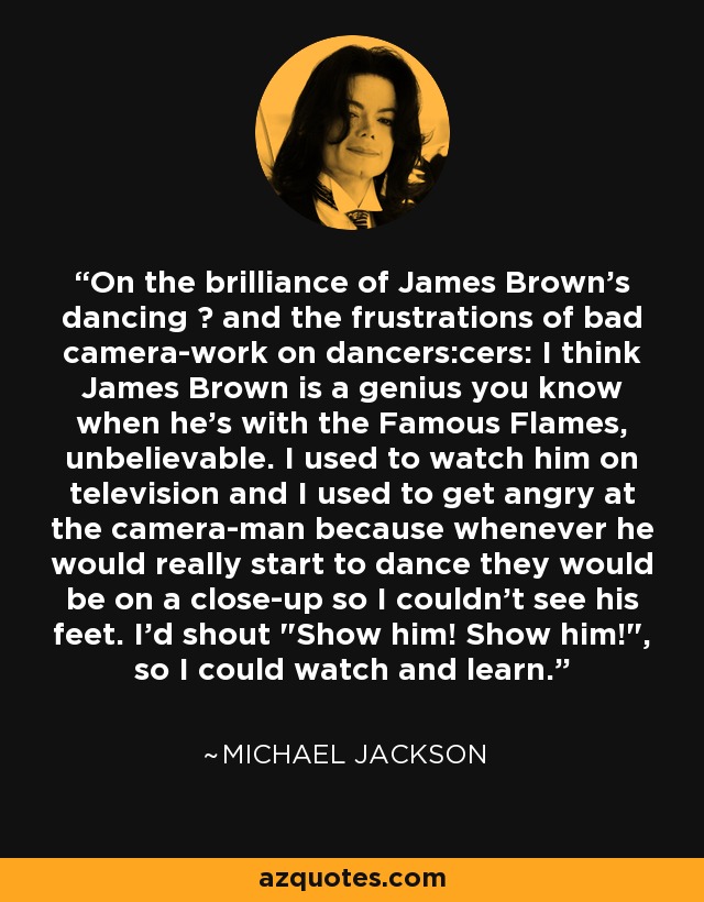 On the brilliance of James Brown's dancing − and the frustrations of bad camera-work on dancers:cers: I think James Brown is a genius you know when he's with the Famous Flames, unbelievable. I used to watch him on television and I used to get angry at the camera-man because whenever he would really start to dance they would be on a close-up so I couldn't see his feet. I'd shout 