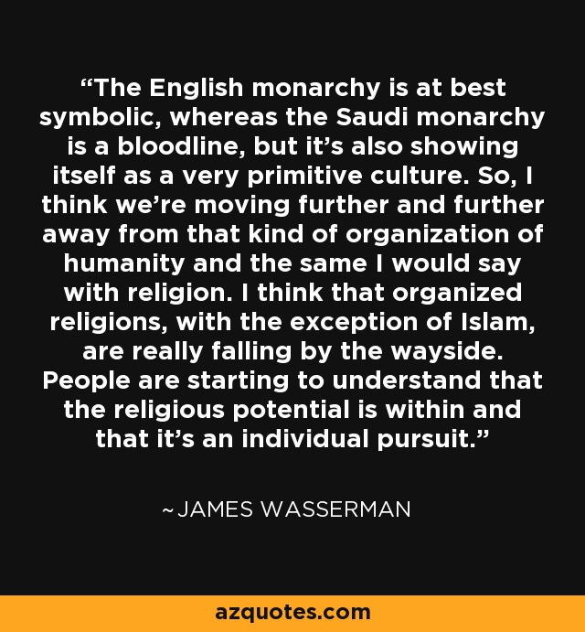 The English monarchy is at best symbolic, whereas the Saudi monarchy is a bloodline, but it's also showing itself as a very primitive culture. So, I think we're moving further and further away from that kind of organization of humanity and the same I would say with religion. I think that organized religions, with the exception of Islam, are really falling by the wayside. People are starting to understand that the religious potential is within and that it's an individual pursuit. - James Wasserman