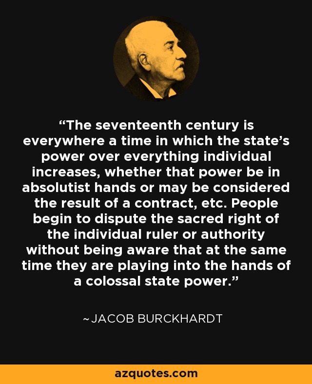 The seventeenth century is everywhere a time in which the state's power over everything individual increases, whether that power be in absolutist hands or may be considered the result of a contract, etc. People begin to dispute the sacred right of the individual ruler or authority without being aware that at the same time they are playing into the hands of a colossal state power. - Jacob Burckhardt