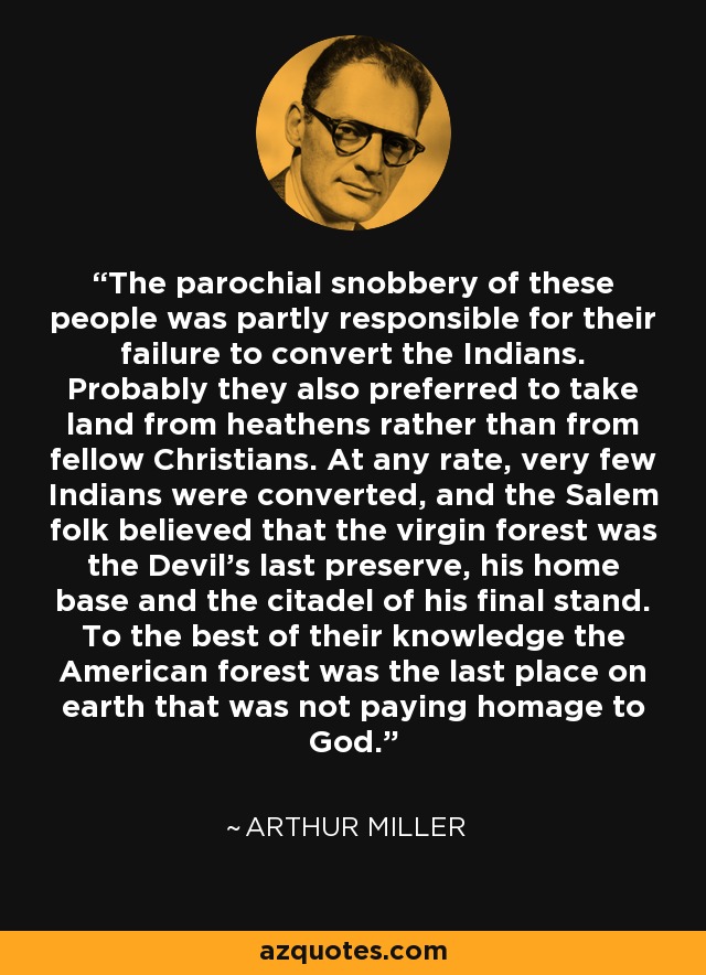 The parochial snobbery of these people was partly responsible for their failure to convert the Indians. Probably they also preferred to take land from heathens rather than from fellow Christians. At any rate, very few Indians were converted, and the Salem folk believed that the virgin forest was the Devil's last preserve, his home base and the citadel of his final stand. To the best of their knowledge the American forest was the last place on earth that was not paying homage to God. - Arthur Miller