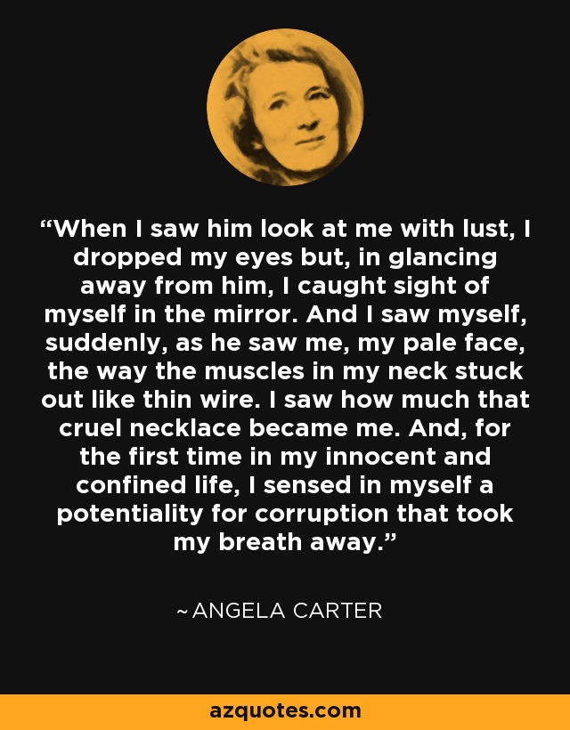 When I saw him look at me with lust, I dropped my eyes but, in glancing away from him, I caught sight of myself in the mirror. And I saw myself, suddenly, as he saw me, my pale face, the way the muscles in my neck stuck out like thin wire. I saw how much that cruel necklace became me. And, for the first time in my innocent and confined life, I sensed in myself a potentiality for corruption that took my breath away. - Angela Carter