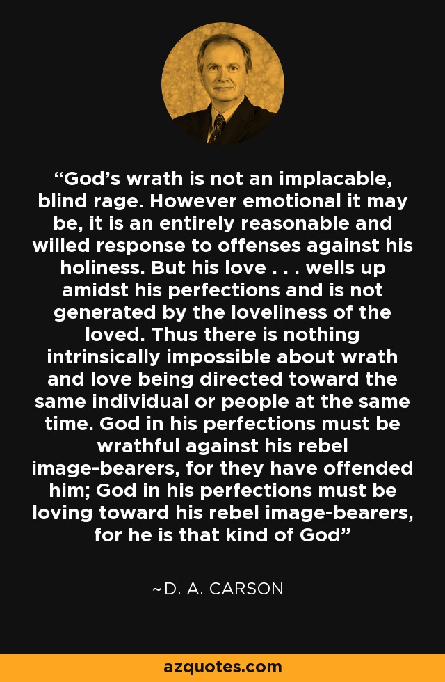 God's wrath is not an implacable, blind rage. However emotional it may be, it is an entirely reasonable and willed response to offenses against his holiness. But his love . . . wells up amidst his perfections and is not generated by the loveliness of the loved. Thus there is nothing intrinsically impossible about wrath and love being directed toward the same individual or people at the same time. God in his perfections must be wrathful against his rebel image-bearers, for they have offended him; God in his perfections must be loving toward his rebel image-bearers, for he is that kind of God - D. A. Carson