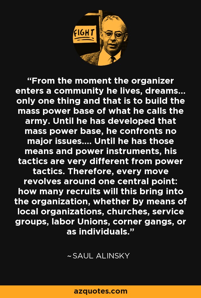 From the moment the organizer enters a community he lives, dreams... only one thing and that is to build the mass power base of what he calls the army. Until he has developed that mass power base, he confronts no major issues.... Until he has those means and power instruments, his tactics are very different from power tactics. Therefore, every move revolves around one central point: how many recruits will this bring into the organization, whether by means of local organizations, churches, service groups, labor Unions, corner gangs, or as individuals. - Saul Alinsky