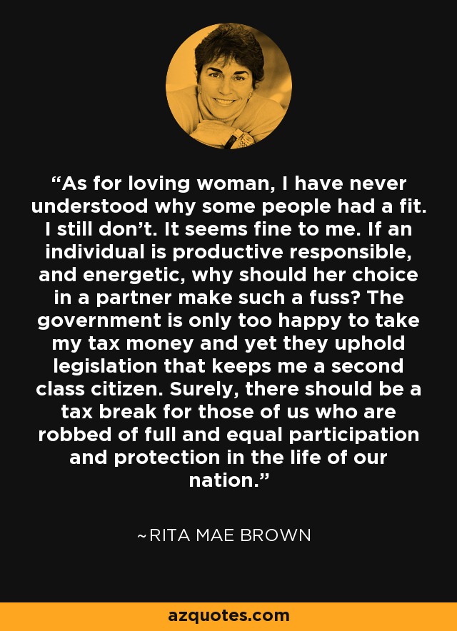 As for loving woman, I have never understood why some people had a fit. I still don't. It seems fine to me. If an individual is productive responsible, and energetic, why should her choice in a partner make such a fuss? The government is only too happy to take my tax money and yet they uphold legislation that keeps me a second class citizen. Surely, there should be a tax break for those of us who are robbed of full and equal participation and protection in the life of our nation. - Rita Mae Brown